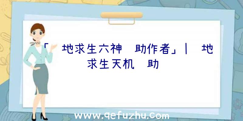 「绝地求生六神辅助作者」|绝地求生天机辅助